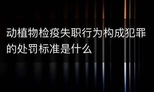 动植物检疫失职行为构成犯罪的处罚标准是什么