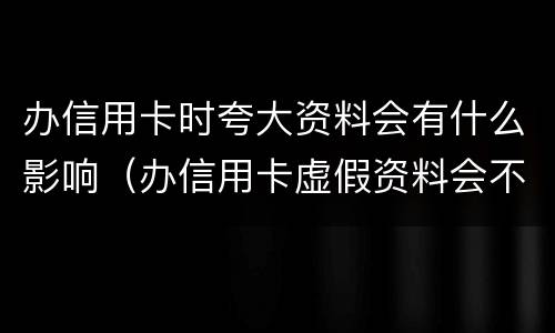 办信用卡时夸大资料会有什么影响（办信用卡虚假资料会不会影响征信）
