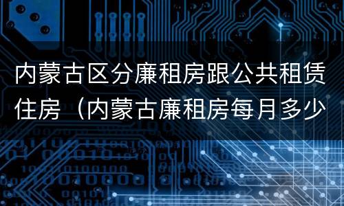 内蒙古区分廉租房跟公共租赁住房（内蒙古廉租房每月多少钱）