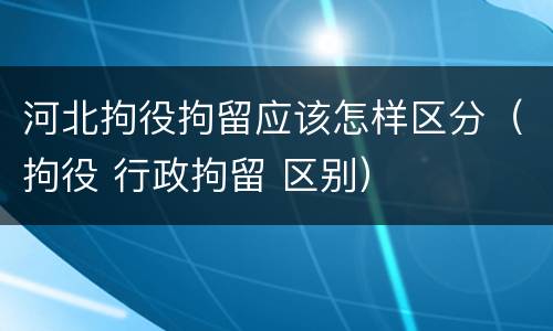 河北拘役拘留应该怎样区分（拘役 行政拘留 区别）