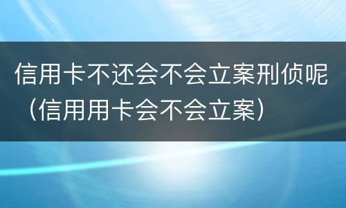 信用卡不还会不会立案刑侦呢（信用用卡会不会立案）