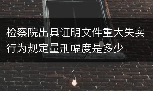 检察院出具证明文件重大失实行为规定量刑幅度是多少