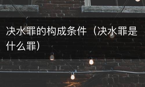 决水罪的构成条件（决水罪是什么罪）