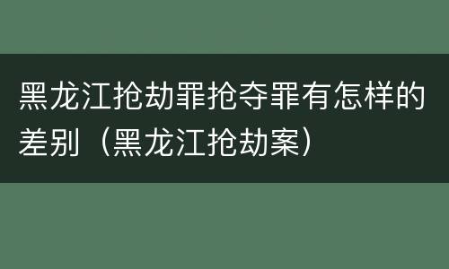 黑龙江抢劫罪抢夺罪有怎样的差别（黑龙江抢劫案）
