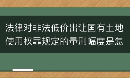 法律对非法低价出让国有土地使用权罪规定的量刑幅度是怎样的
