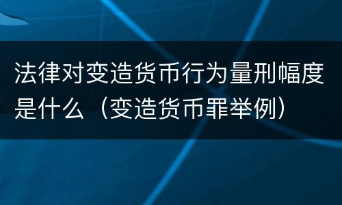 法律对变造货币行为量刑幅度是什么（变造货币罪举例）