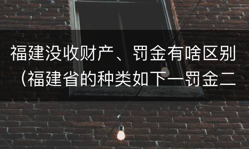 福建没收财产、罚金有啥区别（福建省的种类如下一罚金二什么三没收财产）