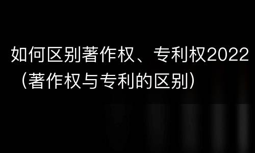 如何区别著作权、专利权2022（著作权与专利的区别）