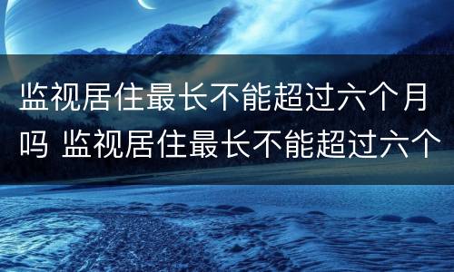 监视居住最长不能超过六个月吗 监视居住最长不能超过六个月吗