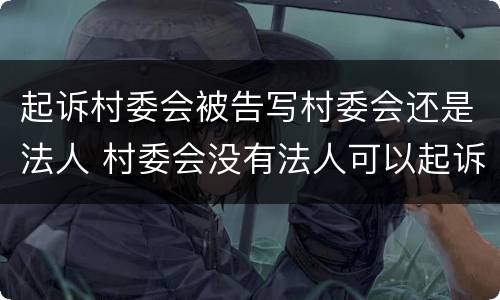 起诉村委会被告写村委会还是法人 村委会没有法人可以起诉吗