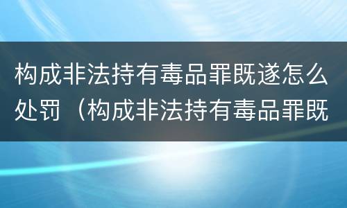 构成非法持有毒品罪既遂怎么处罚（构成非法持有毒品罪既遂怎么处罚的）