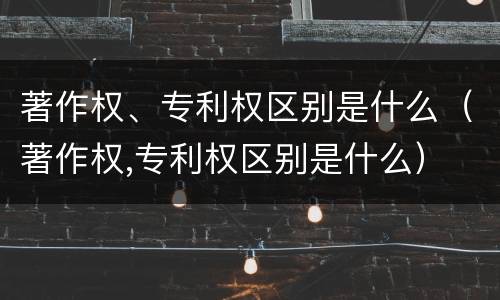 著作权、专利权区别是什么（著作权,专利权区别是什么）