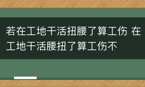 若在工地干活扭腰了算工伤 在工地干活腰扭了算工伤不