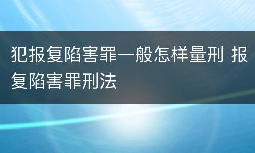 犯报复陷害罪一般怎样量刑 报复陷害罪刑法