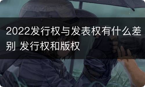 2022发行权与发表权有什么差别 发行权和版权