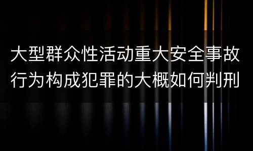 大型群众性活动重大安全事故行为构成犯罪的大概如何判刑