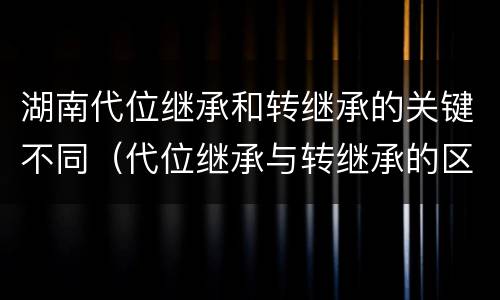 湖南代位继承和转继承的关键不同（代位继承与转继承的区别与联系）