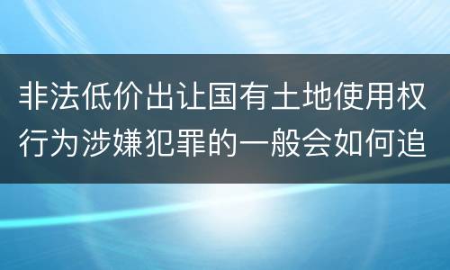 非法低价出让国有土地使用权行为涉嫌犯罪的一般会如何追究法律责任