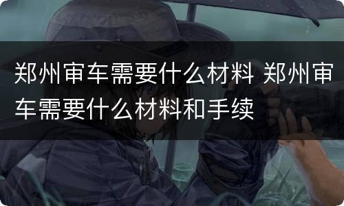 郑州审车需要什么材料 郑州审车需要什么材料和手续
