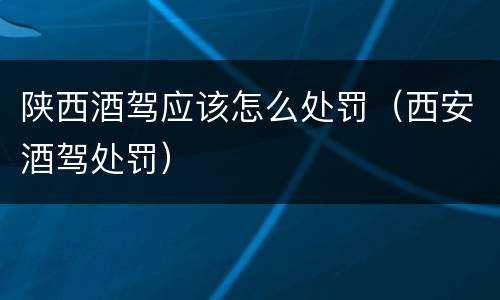 陕西酒驾应该怎么处罚（西安酒驾处罚）