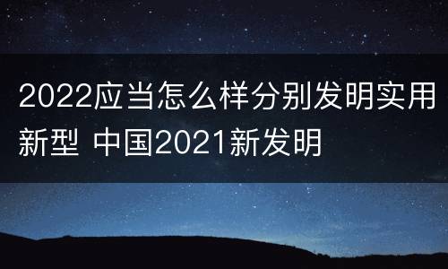 2022应当怎么样分别发明实用新型 中国2021新发明