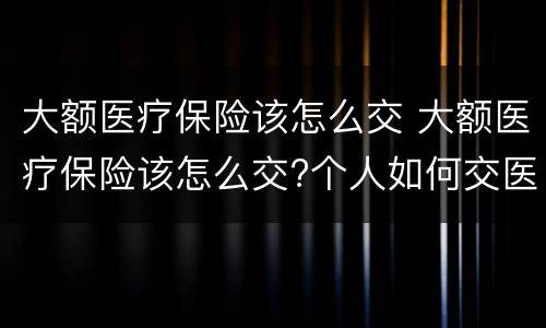 大额医疗保险该怎么交 大额医疗保险该怎么交?个人如何交医疗保险