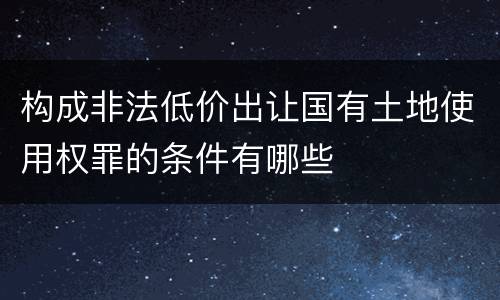 构成非法低价出让国有土地使用权罪的条件有哪些