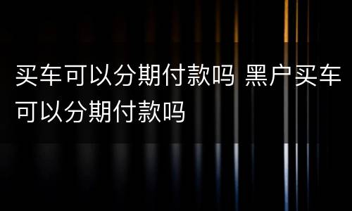 买车可以分期付款吗 黑户买车可以分期付款吗