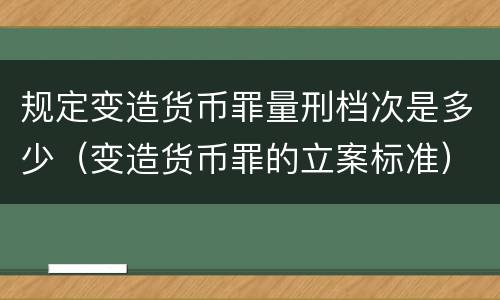 规定变造货币罪量刑档次是多少（变造货币罪的立案标准）