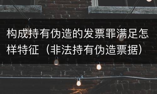 构成持有伪造的发票罪满足怎样特征（非法持有伪造票据）