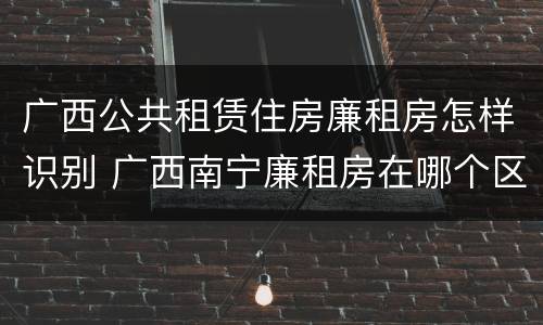 广西公共租赁住房廉租房怎样识别 广西南宁廉租房在哪个区域