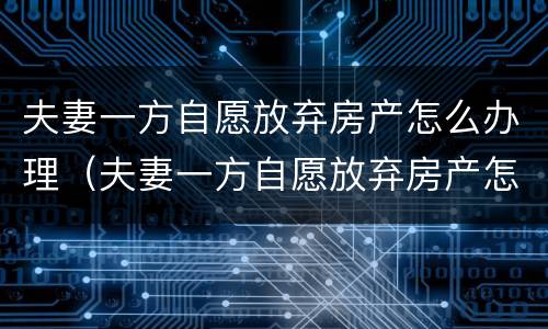 夫妻一方自愿放弃房产怎么办理（夫妻一方自愿放弃房产怎么办理过户）