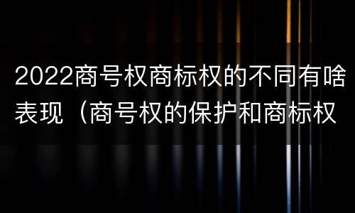2022商号权商标权的不同有啥表现（商号权的保护和商标权的保护一样是全国性范围的）