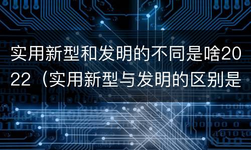 实用新型和发明的不同是啥2022（实用新型与发明的区别是什么）