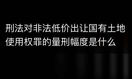 刑法对非法低价出让国有土地使用权罪的量刑幅度是什么
