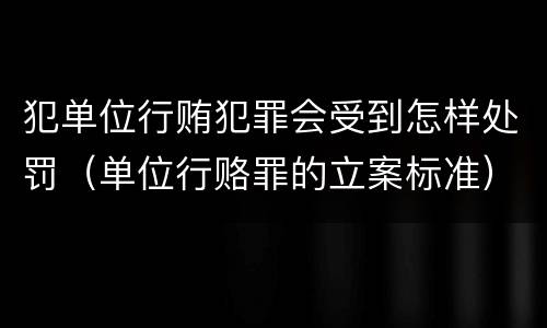 犯单位行贿犯罪会受到怎样处罚（单位行赂罪的立案标准）