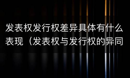 发表权发行权差异具体有什么表现（发表权与发行权的异同）