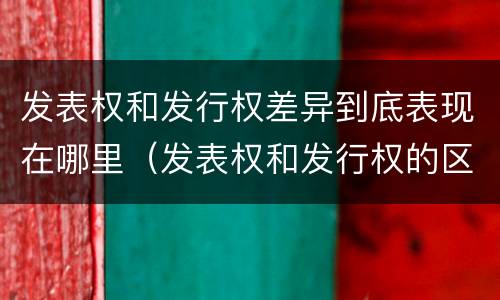 发表权和发行权差异到底表现在哪里（发表权和发行权的区别）