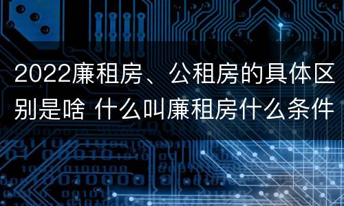 2022廉租房、公租房的具体区别是啥 什么叫廉租房什么条件什么叫公租房