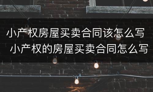 小产权房屋买卖合同该怎么写 小产权的房屋买卖合同怎么写