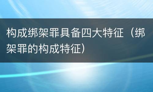 构成绑架罪具备四大特征（绑架罪的构成特征）