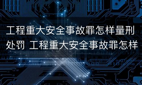 工程重大安全事故罪怎样量刑处罚 工程重大安全事故罪怎样量刑处罚依据