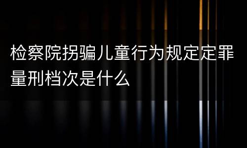 检察院拐骗儿童行为规定定罪量刑档次是什么