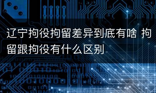 辽宁拘役拘留差异到底有啥 拘留跟拘役有什么区别
