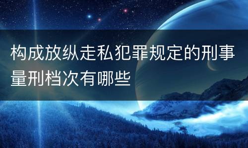 构成放纵走私犯罪规定的刑事量刑档次有哪些