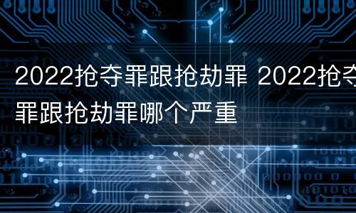 2022抢夺罪跟抢劫罪 2022抢夺罪跟抢劫罪哪个严重
