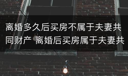 离婚多久后买房不属于夫妻共同财产 离婚后买房属于夫妻共同财产吗