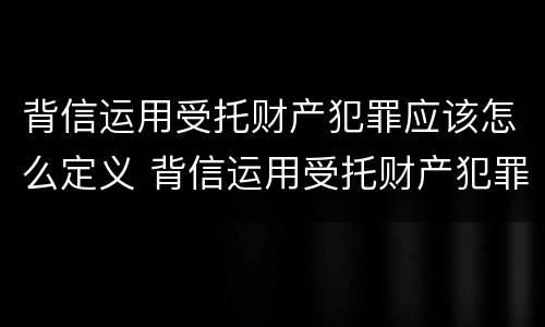 背信运用受托财产犯罪应该怎么定义 背信运用受托财产犯罪应该怎么定义