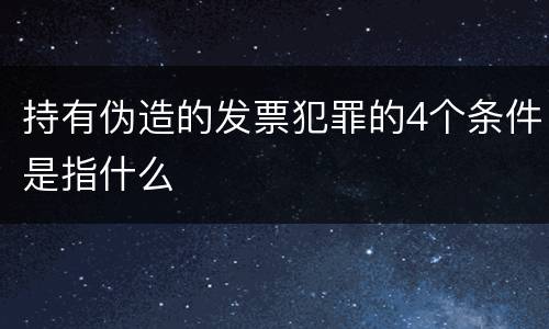 持有伪造的发票犯罪的4个条件是指什么
