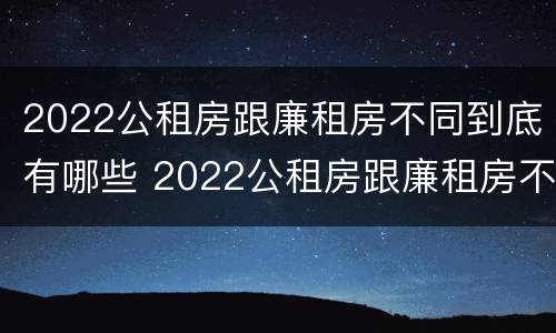 2022公租房跟廉租房不同到底有哪些 2022公租房跟廉租房不同到底有哪些问题
